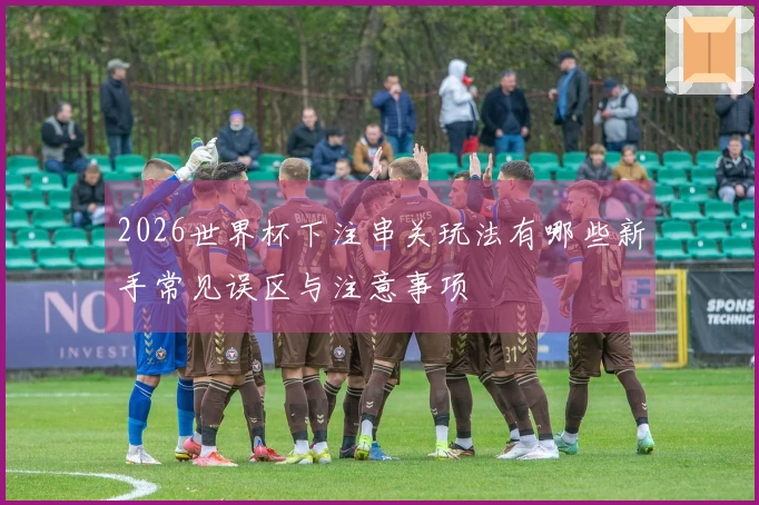 2026世界杯下注串关玩法有哪些新手常见误区与注意事项