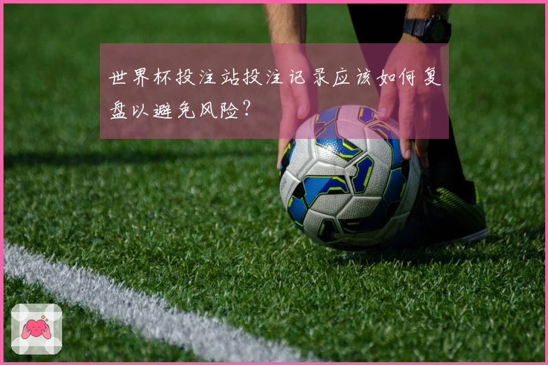 世界杯投注站投注记录应该如何复盘以避免风险？