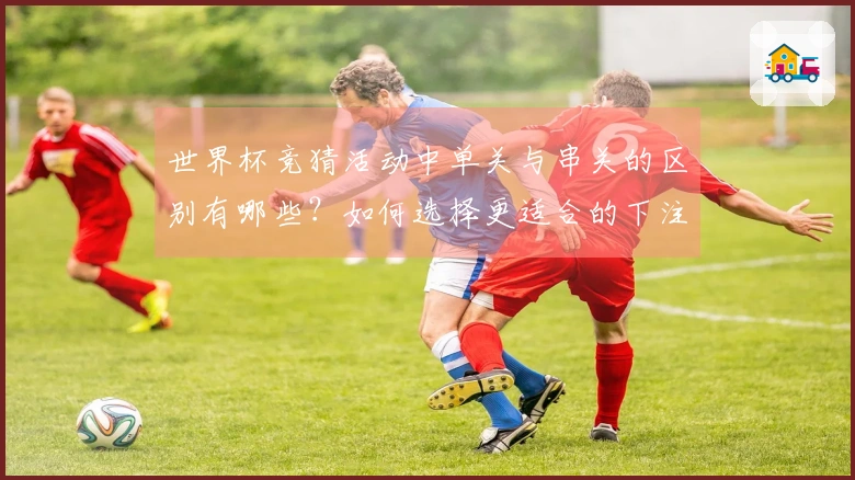 世界杯竞猜活动中单关与串关的区别有哪些？如何选择更适合的下注方式？