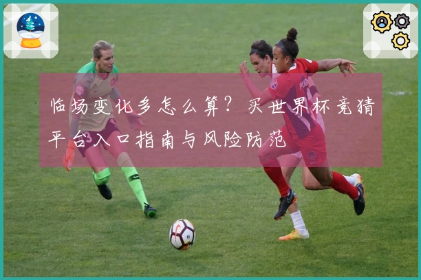 临场变化多怎么算？买世界杯竞猜平台入口指南与风险防范